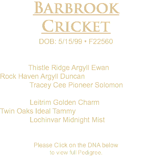 Barbrook Cricket DOB: 5/15/99 • F22560 Thistle Ridge Argyll Ewan Rock Haven Argyll Duncan Tracey Cee Pioneer Solomon Leitrim Golden Charm Twin Oaks Ideal Tammy Lochinvar Midnight Mist Please Click on the DNA below to view full Pedigree.